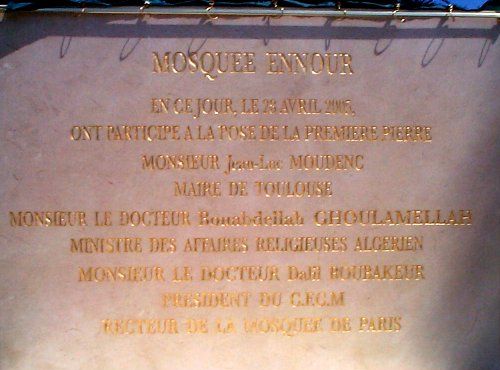 plaque :
MOSQUEE ENNOUR
EN CE JOUR, LE 28 AVRIL 2005,
ONT PARTICIPE A LA POSE DE LA PREMIERE PIERRE
MONSIEUR Jean-Luc MOUDENC
MAIRE DE TOULOUSE
MONSIEUR LE DOCTEUR Bouabdellah GHOULAMELLAH
MINSTRE DES AFFAIRES RELIGIEUSES ALGERIEN
MONSIEU LE DOCTEUR Dalil BOUBAKEUR
PRESIDENT DU C.F.C.M.
RECTEUR DE LA MOSQUEE DE PARIS