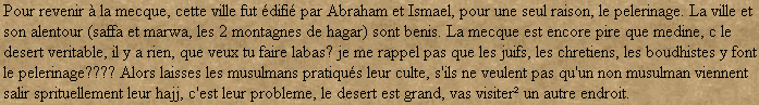 Pour revenir  la mecque, cette ville fut difi par Abraham et Ismael, pour une seul raison, le pelerinage. La ville et son alentour (saffa et marwa, les 2 montagnes de hagar) sont benis. La mecque est encore pire que medine, c le desert veritable, il y a rien, que veux tu faire labas? je me rappel pas que les juifs, les chretiens, les boudhistes y font le pelerinage???? Alors laisses les musulmans pratiqus leur culte, s'ils ne veulent pas qu'un non musulman viennent salir sprituellement leur hajj, c'est leur probleme, le desert est grand, vas visiter un autre endroit.