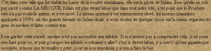 C'et dans cette ville que fut etablit les bases de la socit musulmane, elle est le pilote de l'islam. Bien qu'elle ne soit pas sacr comme LA MECQUE, l'islam est plus vivant labas que dans tout autre ville,  tel point que le Prophete sws n'a pas voulu la quitter, et y est mort. Le niveau spirituel y est extremement elev, les moeurs islamiques appliqus  100%. un des grands savants de l'islam disait, si vous doutez de quelque chose sur la sunna, regardez les gens de medine et faites comme eux. 

Pour garder cette puret, medine n'est pas accessible aux infidels. Si tu n'arrives pas a comprendre cela, je ne peux rien faire pour toi, et puis pourquoi les infidels voudraient y aller? c'est le desert labas, y a rien!!! qu'une gigantesque mosque, a mons que tu veuilles y prier, pour un non musulman y a rien a faire la bas.